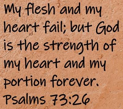 My flesh and my heart fail; but God is the strength of my heart and my portion forever.  Psalms 73:26