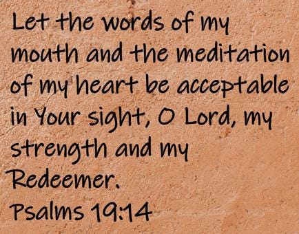 Let the words of my mouth and the meditation of my heart be acceptable in Your sight, O Lord, my strength and my Redeemer.  Psalms 19:14