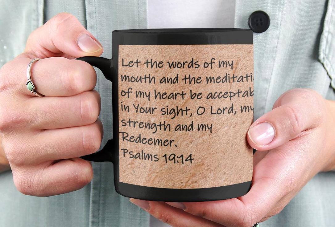 Let the words of my mouth and the meditation of my heart be acceptable in Your sight, O Lord, my strength and my Redeemer.  Psalms 19:14
