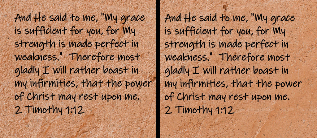 And He said to me, "My grace is sufficient for you, for My strength is made perfect in weakness."  Therefore most gladly I will rather...