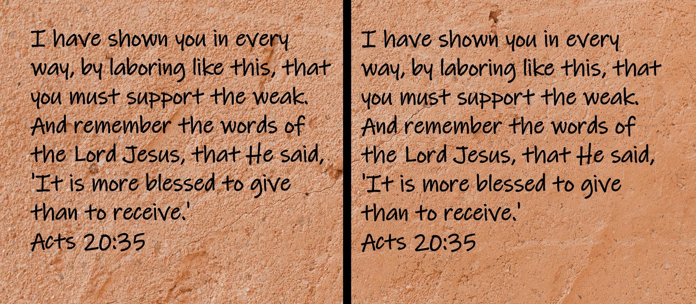 I have shown you in every way, by laboring like this, that you must support the weak.  And remember the words of the Lord...  Acts 20:35