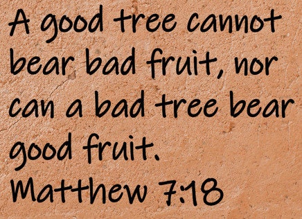 A good tree cannot bear bad fruit, nor can a bad tree bear good fruit.  Matthew 7:18