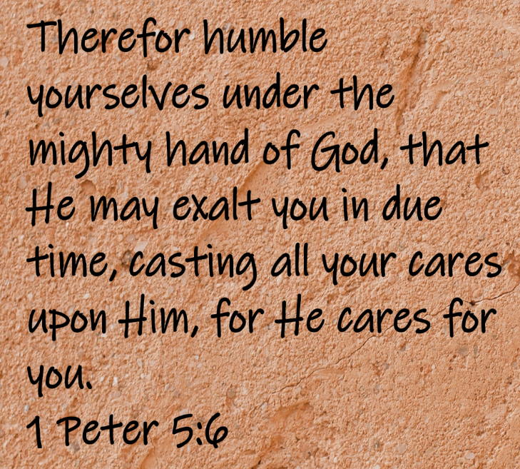 Therefor humble yourselves under the mighty hand of God, that He may exalt you in due time, casting all your care upon Him, for He cares for you. 1 Peter 5:6