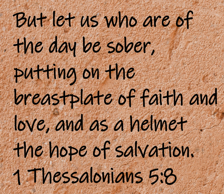But let us who are of the day be sober, putting on the breastplate of faith and love, and as a helmet the hope of salvation. 1 Thessalonians 5:8