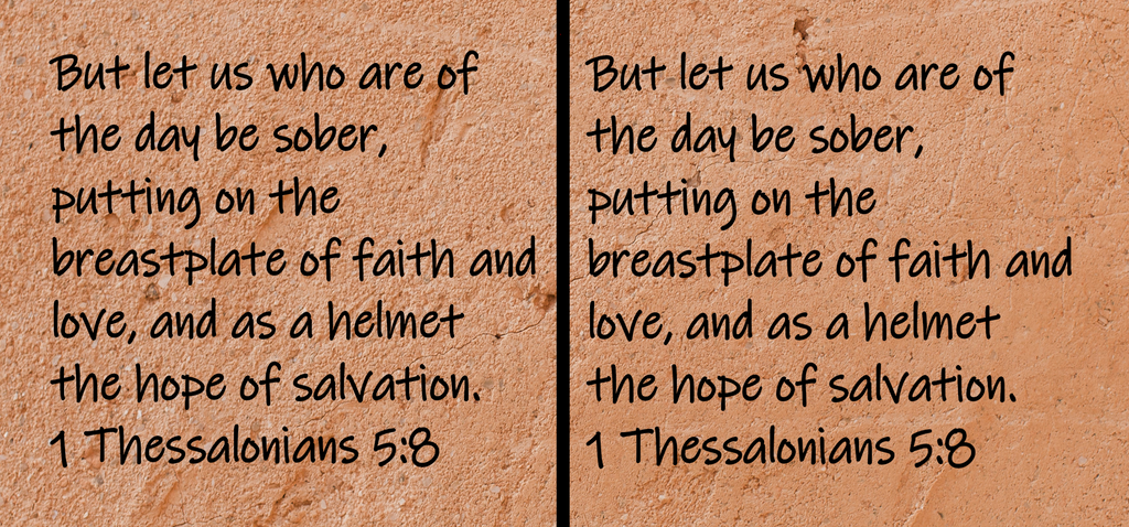 But let us who are of the day be sober, putting on the breastplate of faith and love, and as a helmet the hope of salvation. 1 Thessalonians 5:8