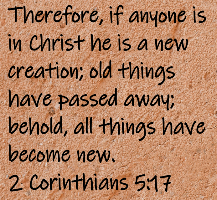 Therefore, if anyone is in Christ he is a new creation; old things have passed away; behold, all things have become new. 2 Corinthians 5:17