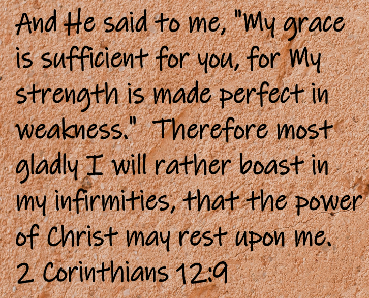And He said to me, "My grace is sufficient for you, for My strength is made perfect in weakness." Therefore most gladly I will rather boast in my infirmities, that the power of Christ may rest upon me...