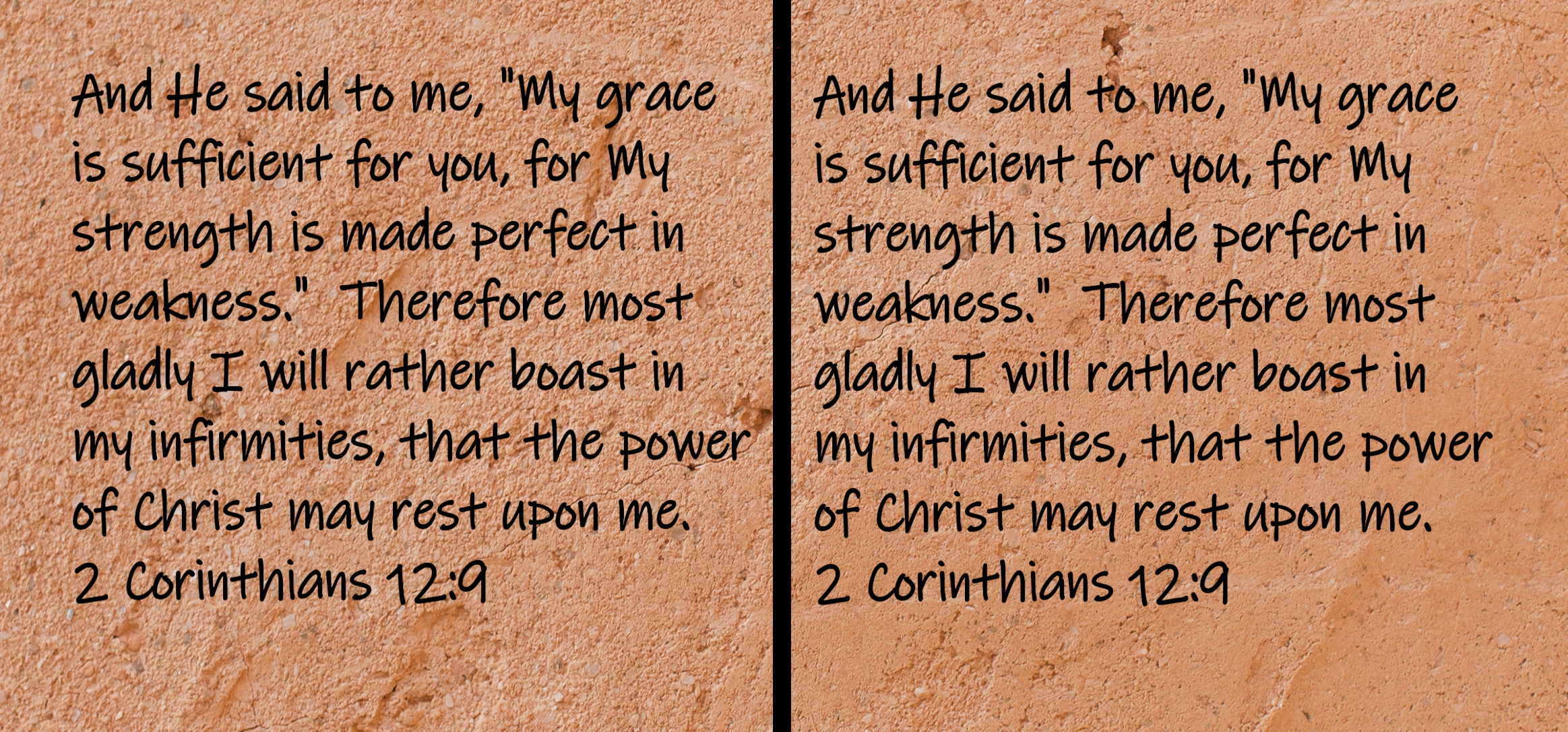 And He said to me, "My grace is sufficient for you, for My strength is made perfect in weakness." Therefore most gladly I will rather boast in my infirmities, that the power of Christ may rest upon me...