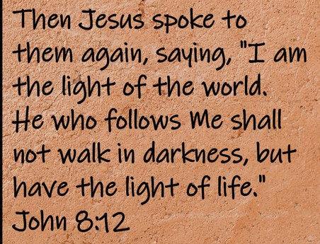 Then Jesus spoke to them again, saying, "I am the light of the world.  He who follows Me shall not walk in darkness, but... John 8:12