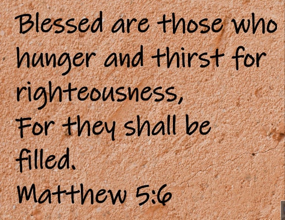 "Blessed are those who hunger and thirst for righteousness, for they shall be filled."  Matthew 5:6