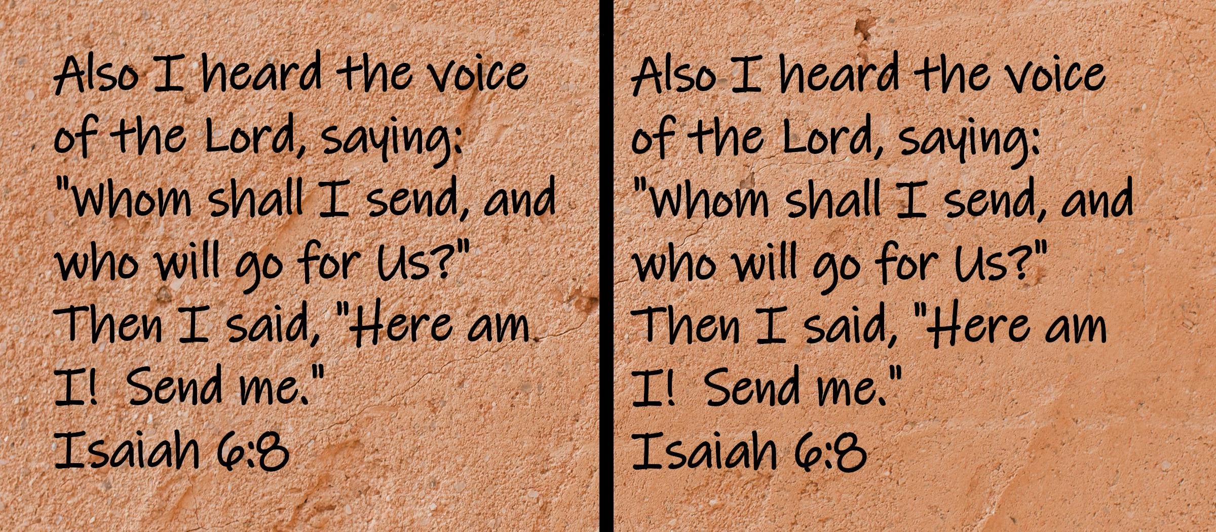 Also I heard the voice of the Lord, saying, Whom shall I send, and who will go for Us?  Then I said, Here am I!  Send me.  Isaiah 6:8