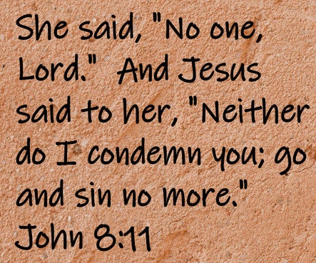 She said, "No one, Lord."  And Jesus said to her, "Neither do I condemn you; go and sin no more."  John 8:11