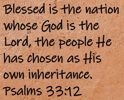 Blessed is the nation whose God is the Lord, the people He has chosen as His own inheritance.  Psalms 33:12