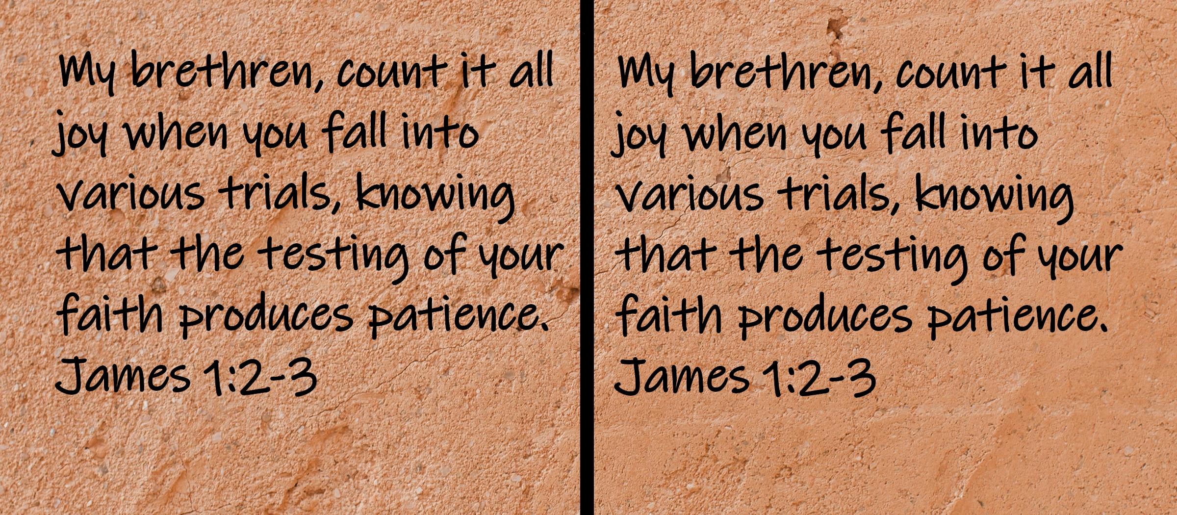 My brethren, count it all joy when you fall into various trials, knowing that the testing of your faith produces patience.  James 1:2-3