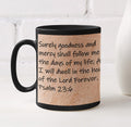 Surely goodness and mercy shall follow me all the days of my life; And I will dwell in the house of the Lord forever. Psalm 23:6