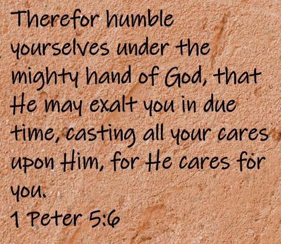 Therefor humble yourselves under the mighty hand of God, that He may exalt you in due time, casting all your care upon Him, for He cares for you.  1 Peter 5:6