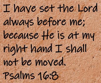 I have set the Lord always before me; because He is at my right hand I shall not be moved.  Psalms 16:8