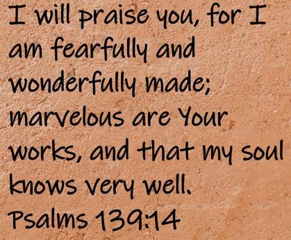I will praise you, for I am fearfully and wonderfully made; marvelous are Your works, and that my soul knows very well.  Psalms 139:14