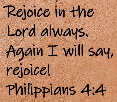 Rejoice in the Lord always.  Again I will say, rejoice!  Philippians 4:4