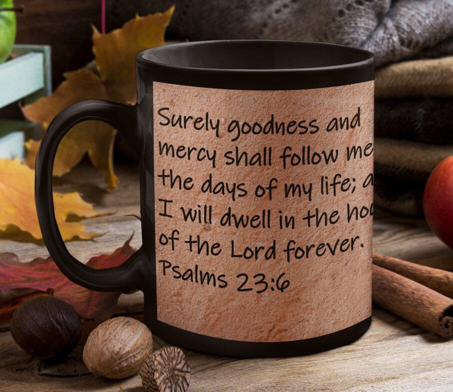 Surely goodness and mercy shall follow me all the days of my life; and I will dwell in the house of the Lord forever.  Psalms 23:6