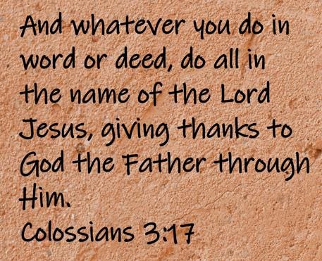 And whatever you do in word or deed, do all in the name of the Lord Jesus, giving thanks to God the Father through Him.  Colossians 3:17