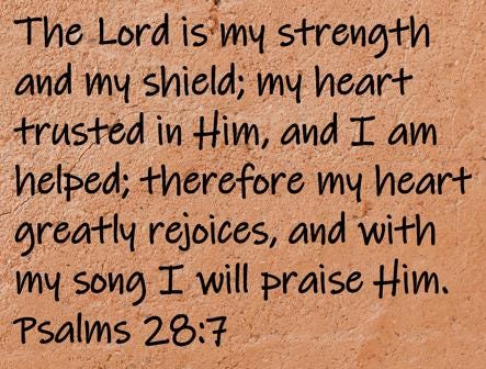 The Lord is my strength and my shield; my heart trusted in Him, and I am helped; therefore my heart greatly rejoices, and...  Psalms 28:7