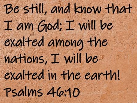 Be still, and know that I am God; I will be exalted among the nations, I will be exalted in the earth!  Psalms 46:10
