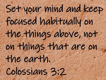 Set your mind and keep focused habitually on the things above, not on things that are on the earth.  Colossians 3:2