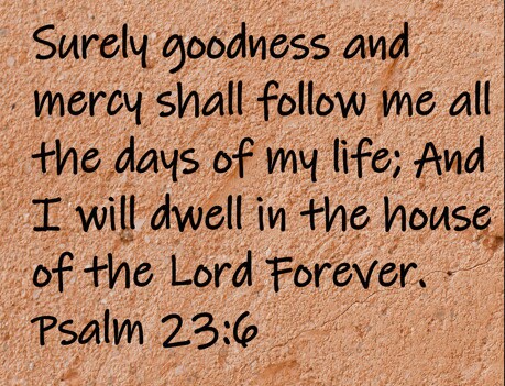 Surely goodness and mercy shall follow me all the days of my life; And I will dwell in the house of the Lord forever. Psalm 23:6
