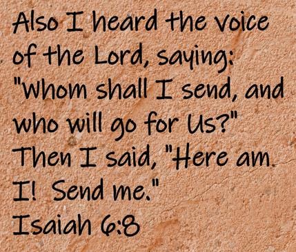 Also I heard the voice of the Lord, saying, Whom shall I send, and who will go for Us?  Then I said, Here am I!  Send me.  Isaiah 6:8