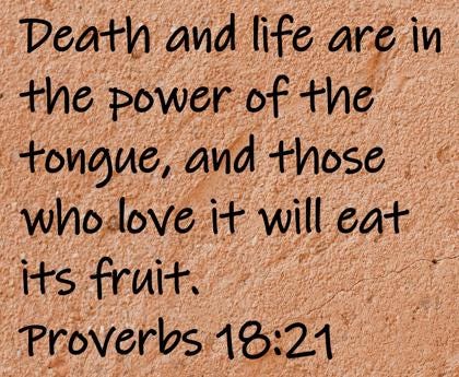 Death and life are in the power of the tongue, and those who love it will eat its fruit.  Proverbs 18:21