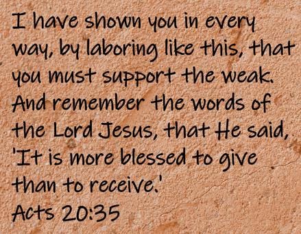 I have shown you in every way, by laboring like this, that you must support the weak.  And remember the words of the Lord...  Acts 20:35
