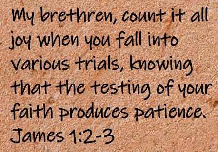 My brethren, count it all joy when you fall into various trials, knowing that the testing of your faith produces patience.  James 1:2-3
