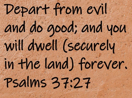 Depart from evil and do good; and you will dwell (securely in the land) forever.  Psalms 37:27