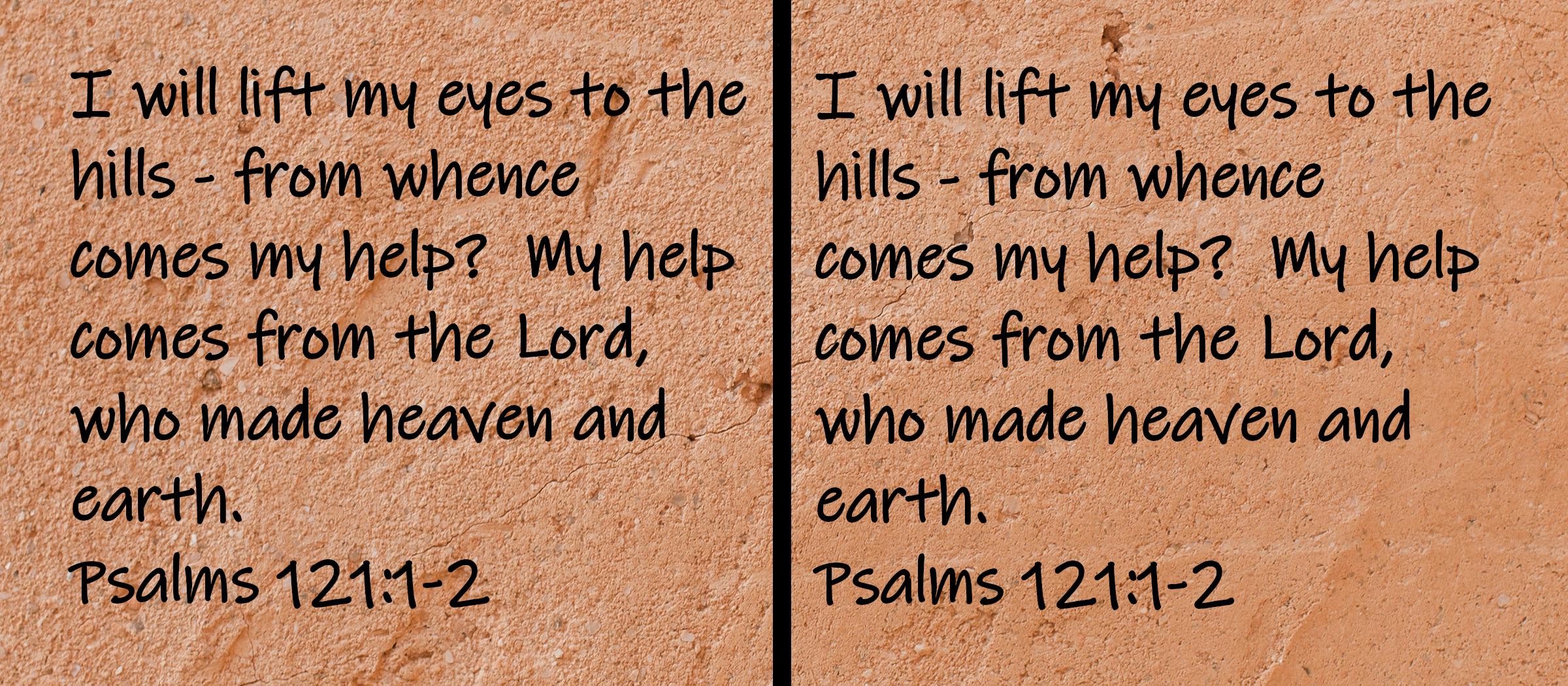I will lift my eyes to the hills - from whence comes my help?  My help comes from the Lord, who made heaven and earth.  Psalms 121:1-2