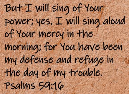 But I will sing of Your power; yes, I will sing aloud of Your mercy in the morning; for You have been my defense and refuge... Psalms 59:16