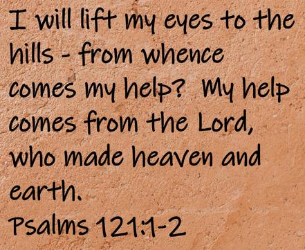 I will lift my eyes to the hills - from whence comes my help?  My help comes from the Lord, who made heaven and earth.  Psalms 121:1-2