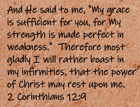 And He said to me, "My grace is sufficient for you, for My strength is made perfect in weakness." Therefore most gladly I will rather boast in my infirmities, that the power of Christ may rest upon me.   2 Corinthians 12:9