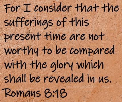 For I consider that the sufferings of this present time are not worthy to be compared with the glory which shall be revealed...  Romans 8:18
