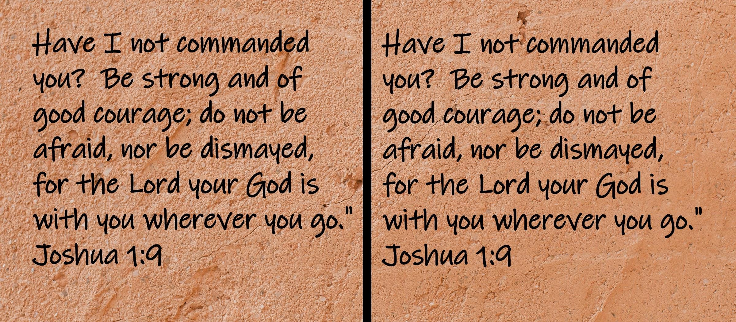 Have I not commanded you?  Be strong and of good courage; do not be afraid, nor be dismayed, for the Lord your God is with you... Joshua 1:9