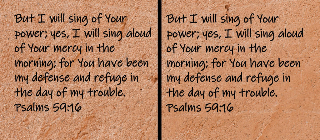 But I will sing of Your power; yes, I will sing aloud of Your mercy in the morning; for You have been my defense and refuge... Psalms 59:16