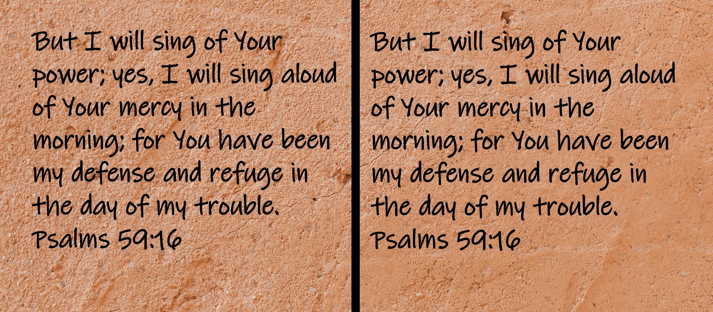 But I will sing of Your power; yes, I will sing aloud of Your mercy in the morning; for You have been my defense and refuge... Psalms 59:16