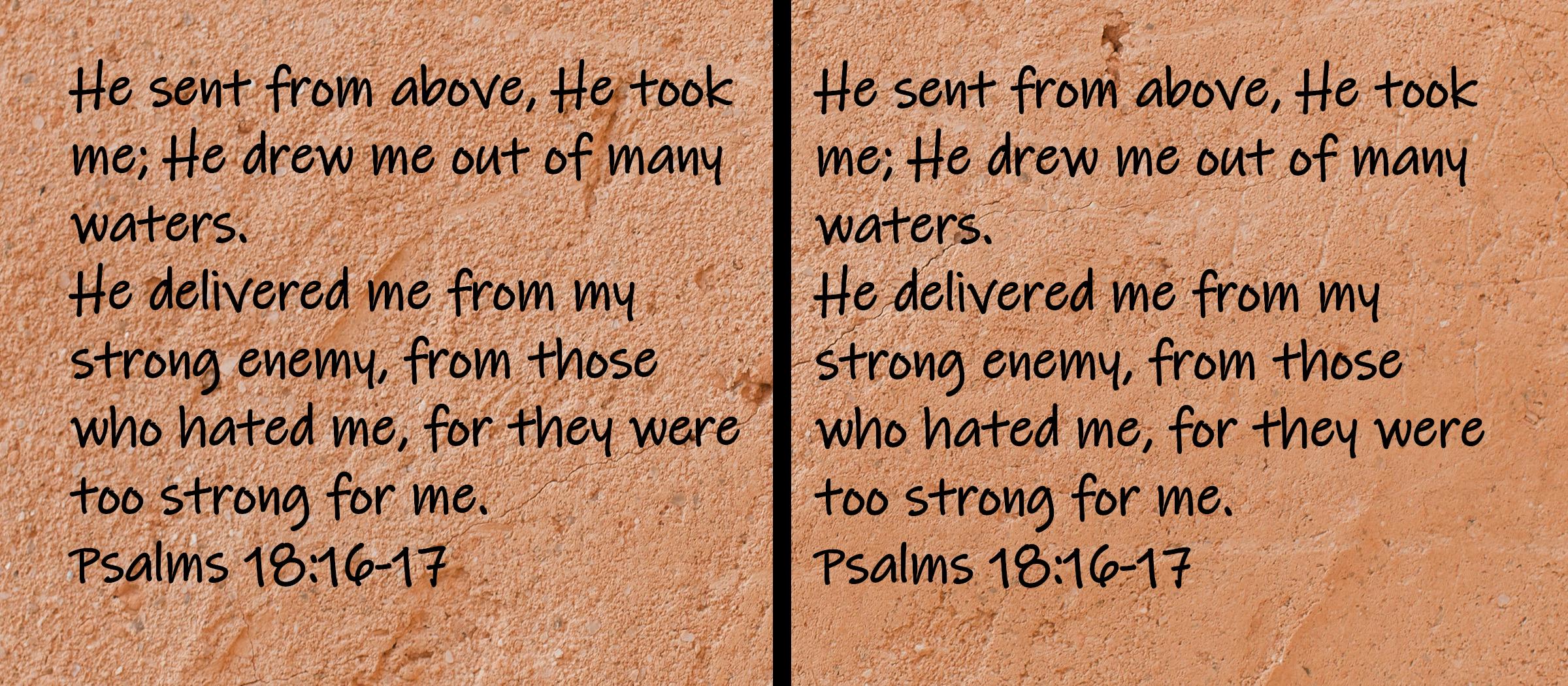 He sent from above, He took me; He drew me out of many waters.  He delivered me from my strong enemy, from those who...Psalms 18:16-17
