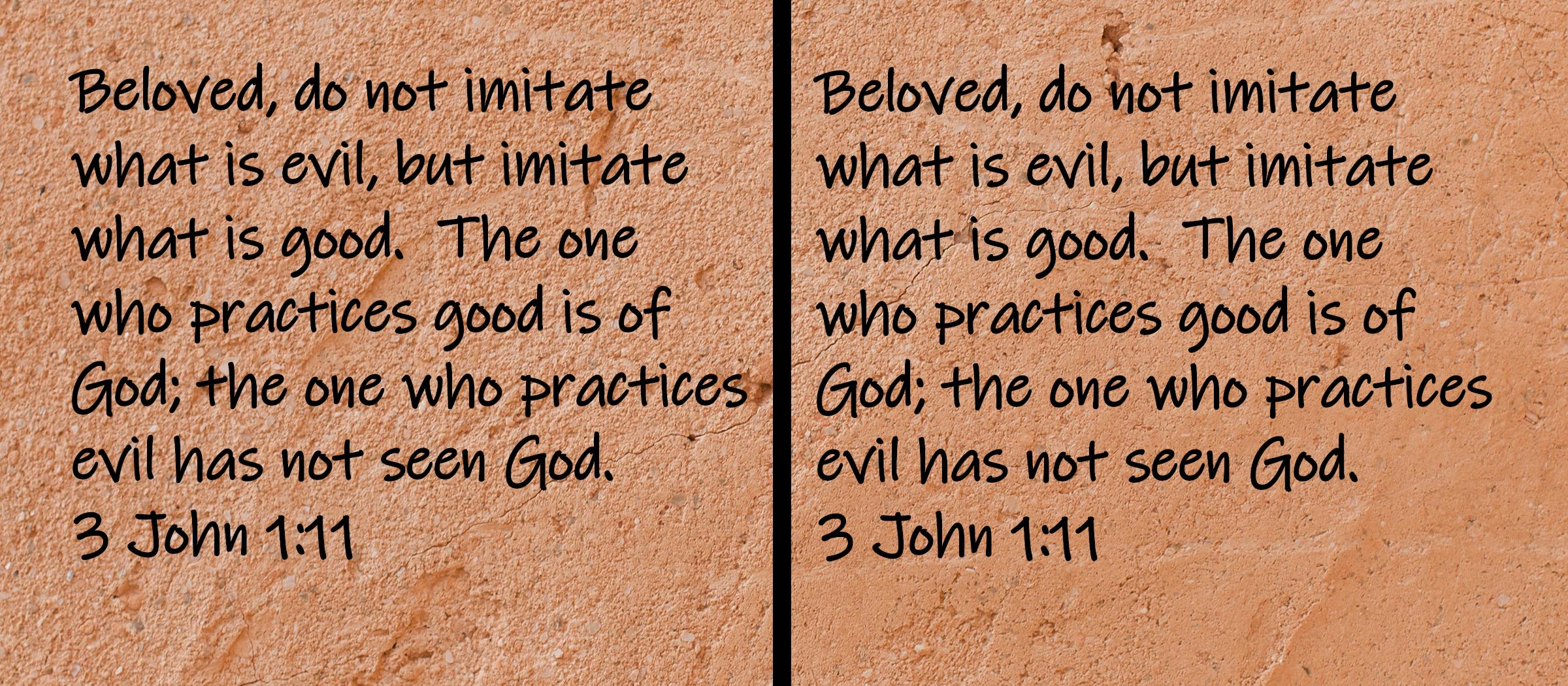 Beloved, do not imitate what is evil, but imitate what is good.  The one who practices good is of God; the one who practices... 3 John 1:11