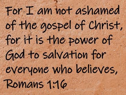For I am not ashamed of the gospel of Christ, for it is the power of God to salvation for everyone who believes,  Romans 1:16
