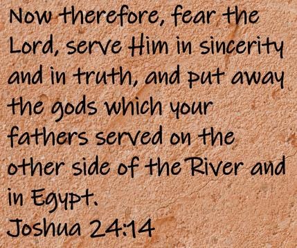 Now therefore, fear the Lord, serve Him in sincerity and in truth, and put away the gods which your fathers served on the...  Joshua 24:14