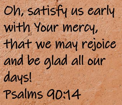 Oh, satisfy us early with Your mercy, that we may rejoice and be glad all our days!  Psalms 90:14