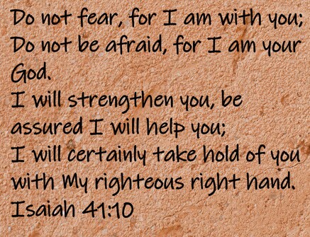 Do not fear, for I am with you; Do not be afraid, for I am your God. I will strengthen you, be assured I will help you; I will certainly take hold of you with My righteous right hand.  Isaiah 41:10
