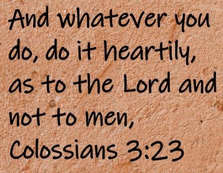 And whatever you do, do it heartily, as to the Lord and not to men,  Colossians 3:23